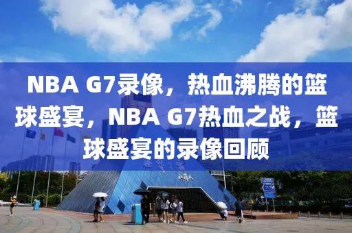 NBA G7录像，热血沸腾的篮球盛宴，NBA G7热血之战，篮球盛宴的录像回顾