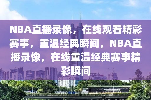 NBA直播录像，在线观看精彩赛事，重温经典瞬间，NBA直播录像，在线重温经典赛事精彩瞬间