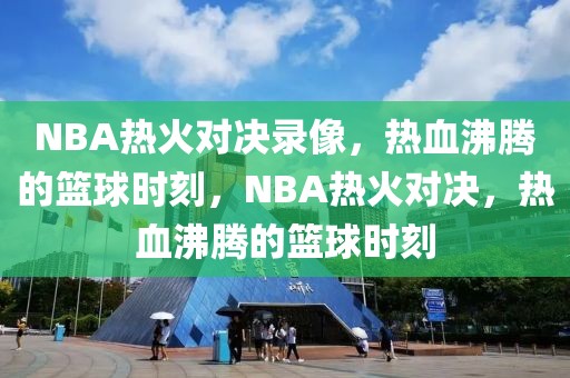 NBA热火对决录像，热血沸腾的篮球时刻，NBA热火对决，热血沸腾的篮球时刻