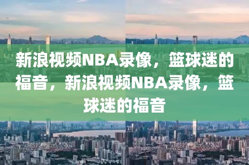 新浪视频NBA录像，篮球迷的福音，新浪视频NBA录像，篮球迷的福音