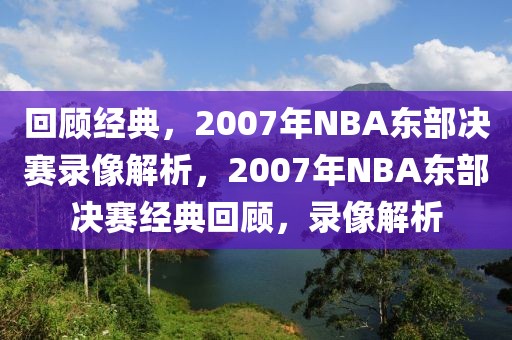 回顾经典，2007年NBA东部决赛录像解析，2007年NBA东部决赛经典回顾，录像解析