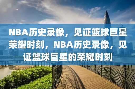 NBA历史录像，见证篮球巨星荣耀时刻，NBA历史录像，见证篮球巨星的荣耀时刻