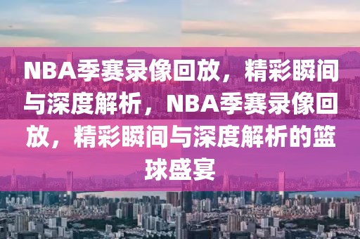 NBA季赛录像回放，精彩瞬间与深度解析，NBA季赛录像回放，精彩瞬间与深度解析的篮球盛宴