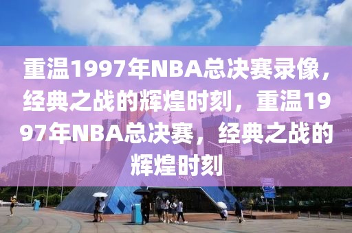 重温1997年NBA总决赛录像，经典之战的辉煌时刻，重温1997年NBA总决赛，经典之战的辉煌时刻