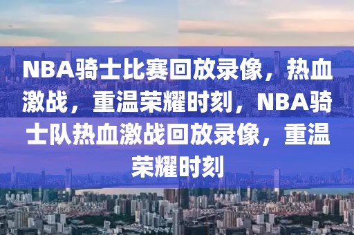 NBA骑士比赛回放录像，热血激战，重温荣耀时刻，NBA骑士队热血激战回放录像，重温荣耀时刻