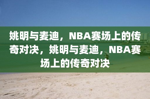 姚明与麦迪，NBA赛场上的传奇对决，姚明与麦迪，NBA赛场上的传奇对决