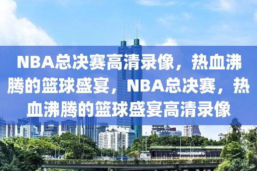 NBA总决赛高清录像，热血沸腾的篮球盛宴，NBA总决赛，热血沸腾的篮球盛宴高清录像