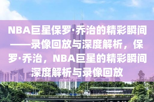 NBA巨星保罗·乔治的精彩瞬间——录像回放与深度解析，保罗·乔治，NBA巨星的精彩瞬间深度解析与录像回放