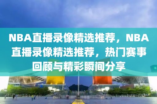 NBA直播录像精选推荐，NBA直播录像精选推荐，热门赛事回顾与精彩瞬间分享