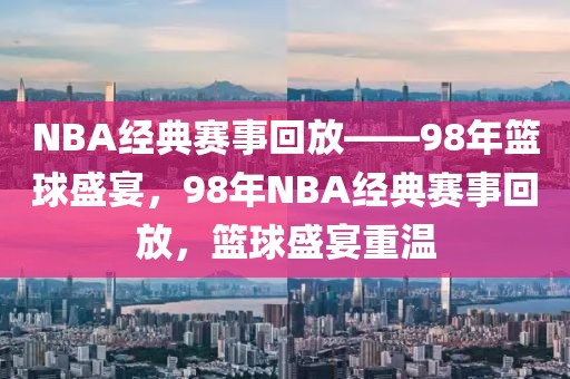 NBA经典赛事回放——98年篮球盛宴，98年NBA经典赛事回放，篮球盛宴重温