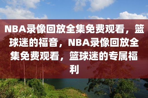 NBA录像回放全集免费观看，篮球迷的福音，NBA录像回放全集免费观看，篮球迷的专属福利