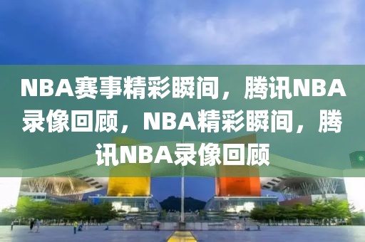 NBA赛事精彩瞬间，腾讯NBA录像回顾，NBA精彩瞬间，腾讯NBA录像回顾