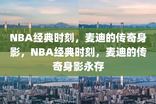 NBA经典时刻，麦迪的传奇身影，NBA经典时刻，麦迪的传奇身影永存