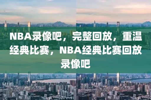 NBA录像吧，完整回放，重温经典比赛，NBA经典比赛回放录像吧