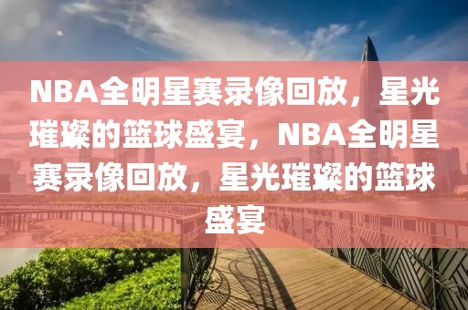 NBA全明星赛录像回放，星光璀璨的篮球盛宴，NBA全明星赛录像回放，星光璀璨的篮球盛宴