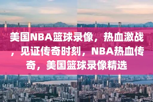 美国NBA篮球录像，热血激战，见证传奇时刻，NBA热血传奇，美国篮球录像精选