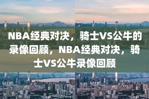 NBA经典对决，骑士VS公牛的录像回顾，NBA经典对决，骑士VS公牛录像回顾