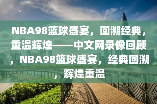 NBA98篮球盛宴，回溯经典，重温辉煌——中文网录像回顾，NBA98篮球盛宴，经典回溯，辉煌重温