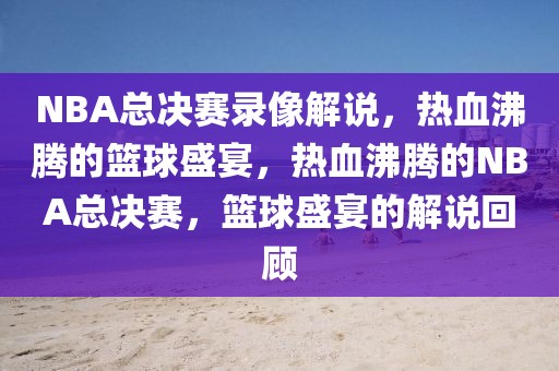 NBA总决赛录像解说，热血沸腾的篮球盛宴，热血沸腾的NBA总决赛，篮球盛宴的解说回顾