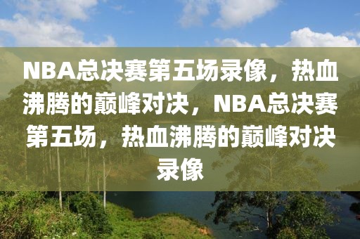 NBA总决赛第五场录像，热血沸腾的巅峰对决，NBA总决赛第五场，热血沸腾的巅峰对决录像