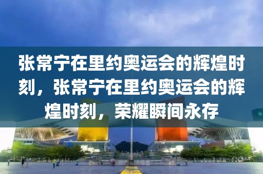 张常宁在里约奥运会的辉煌时刻，张常宁在里约奥运会的辉煌时刻，荣耀瞬间永存