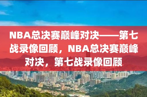 NBA总决赛巅峰对决——第七战录像回顾，NBA总决赛巅峰对决，第七战录像回顾