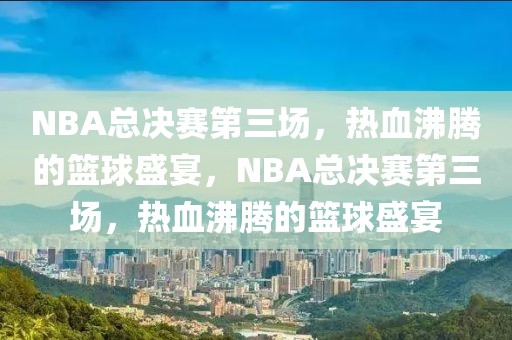 NBA总决赛第三场，热血沸腾的篮球盛宴，NBA总决赛第三场，热血沸腾的篮球盛宴