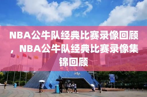 NBA公牛队经典比赛录像回顾，NBA公牛队经典比赛录像集锦回顾