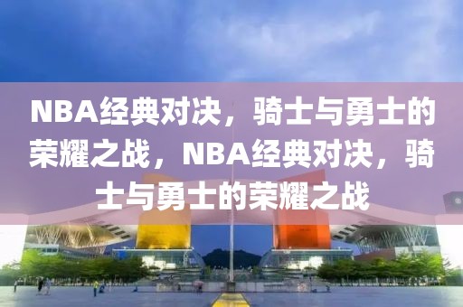 NBA经典对决，骑士与勇士的荣耀之战，NBA经典对决，骑士与勇士的荣耀之战