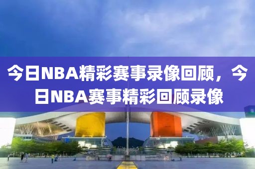 今日NBA精彩赛事录像回顾，今日NBA赛事精彩回顾录像