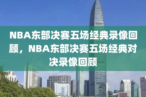 NBA东部决赛五场经典录像回顾，NBA东部决赛五场经典对决录像回顾