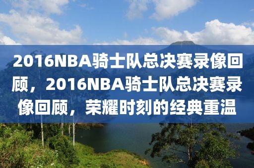 2016NBA骑士队总决赛录像回顾，2016NBA骑士队总决赛录像回顾，荣耀时刻的经典重温