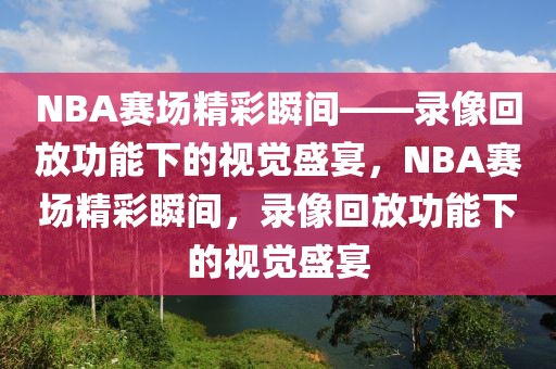 NBA赛场精彩瞬间——录像回放功能下的视觉盛宴，NBA赛场精彩瞬间，录像回放功能下的视觉盛宴