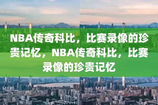 NBA传奇科比，比赛录像的珍贵记忆，NBA传奇科比，比赛录像的珍贵记忆