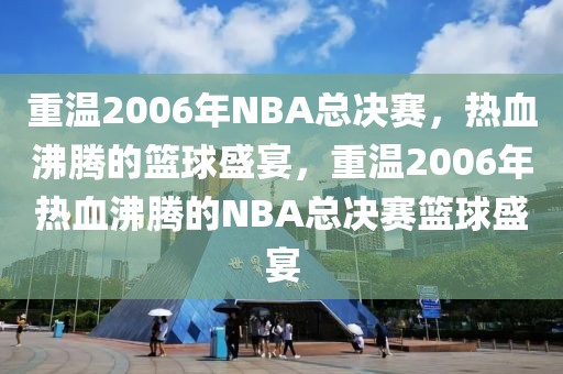 重温2006年NBA总决赛，热血沸腾的篮球盛宴，重温2006年热血沸腾的NBA总决赛篮球盛宴