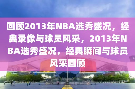 回顾2013年NBA选秀盛况，经典录像与球员风采，2013年NBA选秀盛况，经典瞬间与球员风采回顾