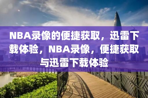 NBA录像的便捷获取，迅雷下载体验，NBA录像，便捷获取与迅雷下载体验