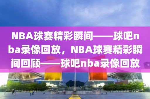 NBA球赛精彩瞬间——球吧nba录像回放，NBA球赛精彩瞬间回顾——球吧nba录像回放