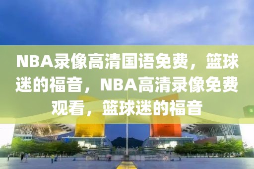 NBA录像高清国语免费，篮球迷的福音，NBA高清录像免费观看，篮球迷的福音