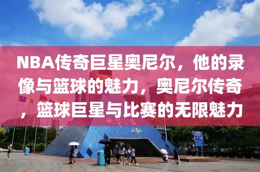 NBA传奇巨星奥尼尔，他的录像与篮球的魅力，奥尼尔传奇，篮球巨星与比赛的无限魅力