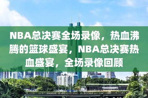 NBA总决赛全场录像，热血沸腾的篮球盛宴，NBA总决赛热血盛宴，全场录像回顾