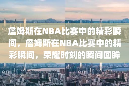 詹姆斯在NBA比赛中的精彩瞬间，詹姆斯在NBA比赛中的精彩瞬间，荣耀时刻的瞬间回眸