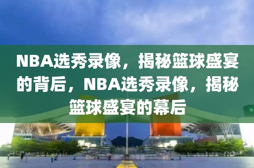 NBA选秀录像，揭秘篮球盛宴的背后，NBA选秀录像，揭秘篮球盛宴的幕后