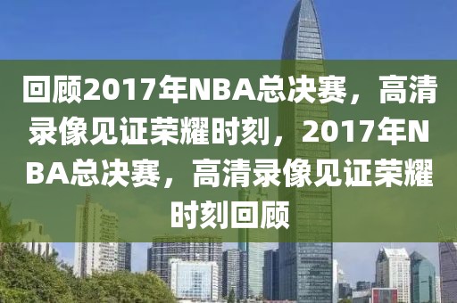 回顾2017年NBA总决赛，高清录像见证荣耀时刻，2017年NBA总决赛，高清录像见证荣耀时刻回顾