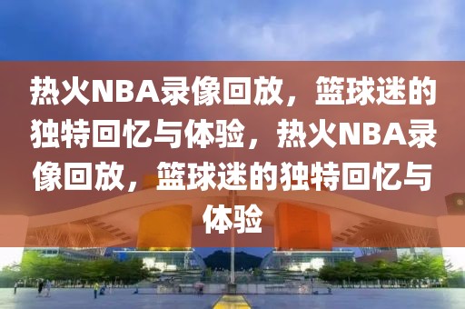 热火NBA录像回放，篮球迷的独特回忆与体验，热火NBA录像回放，篮球迷的独特回忆与体验