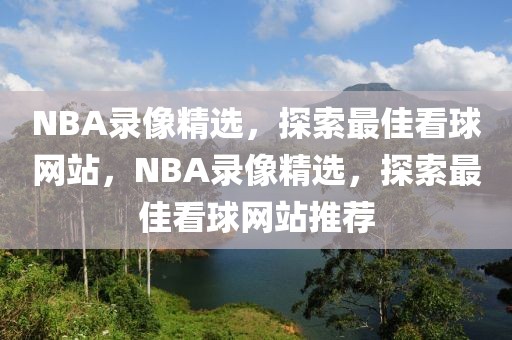 NBA录像精选，探索最佳看球网站，NBA录像精选，探索最佳看球网站推荐