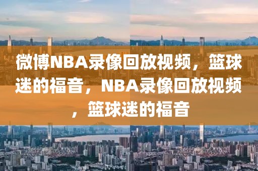 微博NBA录像回放视频，篮球迷的福音，NBA录像回放视频，篮球迷的福音