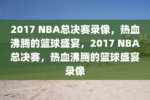 2017 NBA总决赛录像，热血沸腾的篮球盛宴，2017 NBA总决赛，热血沸腾的篮球盛宴录像