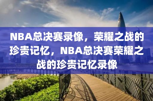 NBA总决赛录像，荣耀之战的珍贵记忆，NBA总决赛荣耀之战的珍贵记忆录像