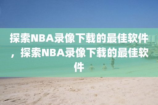 探索NBA录像下载的最佳软件，探索NBA录像下载的最佳软件